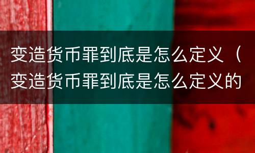 变造货币罪到底是怎么定义（变造货币罪到底是怎么定义的）