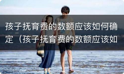 孩子抚育费的数额应该如何确定（孩子抚育费的数额应该如何确定呢）