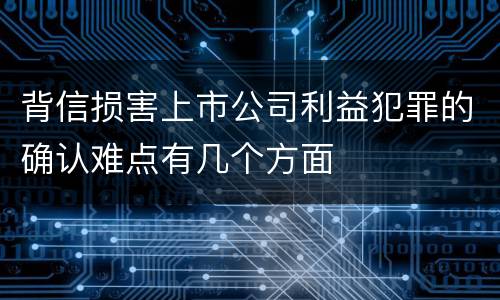 背信损害上市公司利益犯罪的确认难点有几个方面