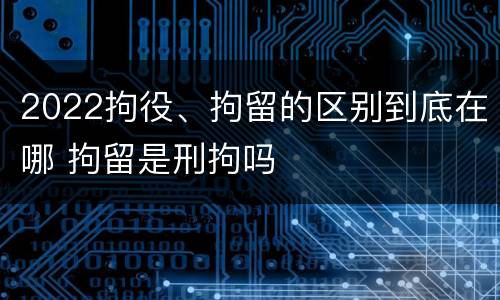 2022拘役、拘留的区别到底在哪 拘留是刑拘吗