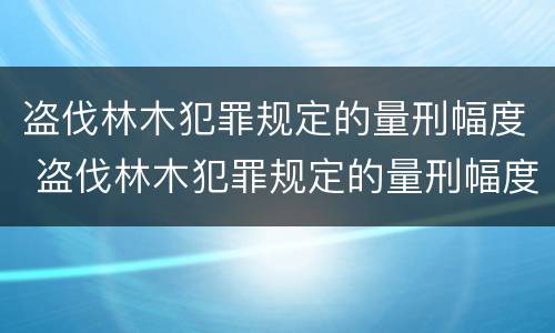 盗伐林木犯罪规定的量刑幅度 盗伐林木犯罪规定的量刑幅度是多少