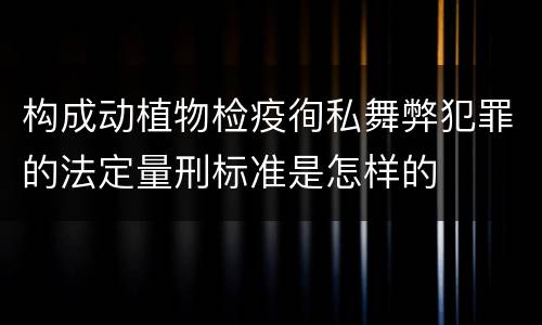 构成动植物检疫徇私舞弊犯罪的法定量刑标准是怎样的
