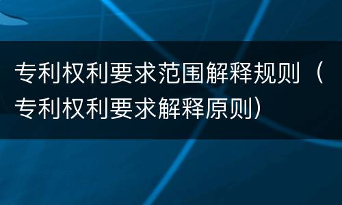 专利权利要求范围解释规则（专利权利要求解释原则）