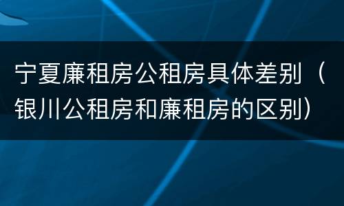 宁夏廉租房公租房具体差别（银川公租房和廉租房的区别）