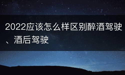 2022应该怎么样区别醉酒驾驶、酒后驾驶