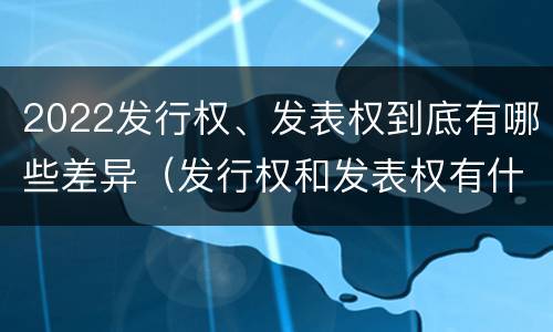 2022发行权、发表权到底有哪些差异（发行权和发表权有什么区别）