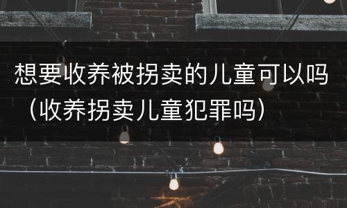想要收养被拐卖的儿童可以吗（收养拐卖儿童犯罪吗）