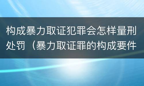 构成暴力取证犯罪会怎样量刑处罚（暴力取证罪的构成要件）
