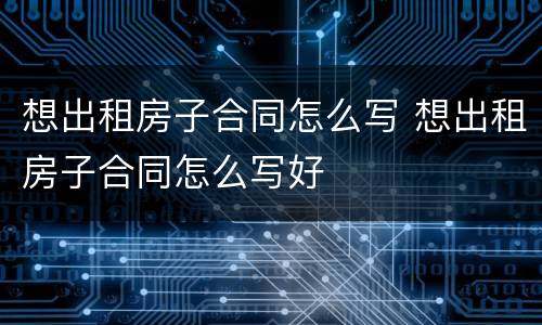 想出租房子合同怎么写 想出租房子合同怎么写好