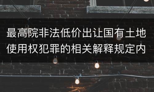 最高院非法低价出让国有土地使用权犯罪的相关解释规定内容都有哪些
