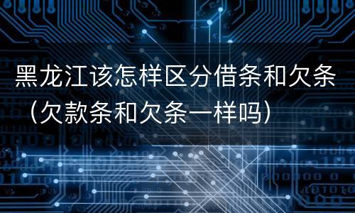 黑龙江该怎样区分借条和欠条（欠款条和欠条一样吗）