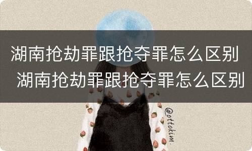 湖南抢劫罪跟抢夺罪怎么区别 湖南抢劫罪跟抢夺罪怎么区别的