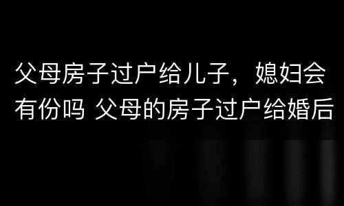 父母房子过户给儿子，媳妇会有份吗 父母的房子过户给婚后儿子,儿媳妇有一半吗