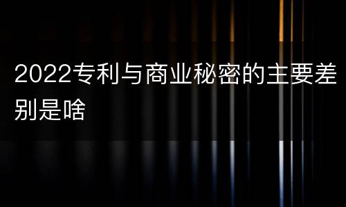 2022专利与商业秘密的主要差别是啥