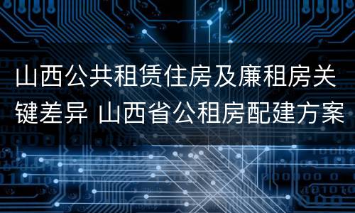 山西公共租赁住房及廉租房关键差异 山西省公租房配建方案