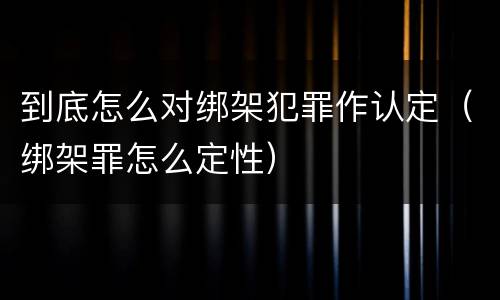 到底怎么对绑架犯罪作认定（绑架罪怎么定性）