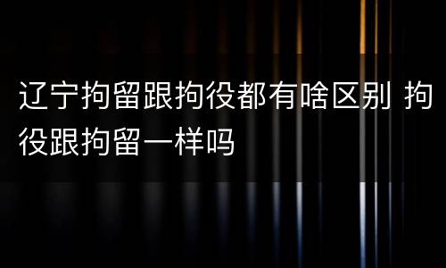 辽宁拘留跟拘役都有啥区别 拘役跟拘留一样吗