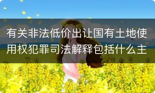 有关非法低价出让国有土地使用权犯罪司法解释包括什么主要内容