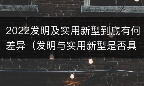 2022发明及实用新型到底有何差异（发明与实用新型是否具有实用性）