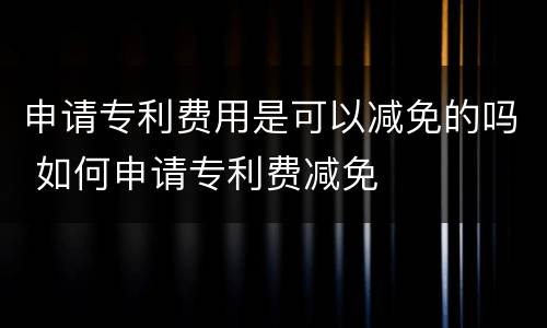 申请专利费用是可以减免的吗 如何申请专利费减免