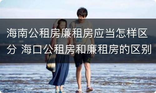 海南公租房廉租房应当怎样区分 海口公租房和廉租房的区别