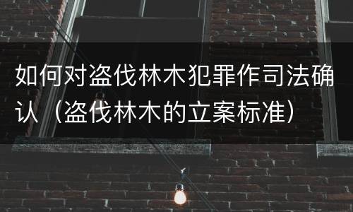 如何对盗伐林木犯罪作司法确认（盗伐林木的立案标准）