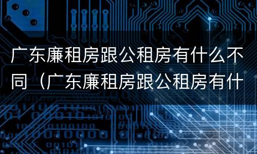 广东廉租房跟公租房有什么不同（广东廉租房跟公租房有什么不同之处）