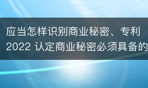 应当怎样识别商业秘密、专利2022 认定商业秘密必须具备的特征是什么