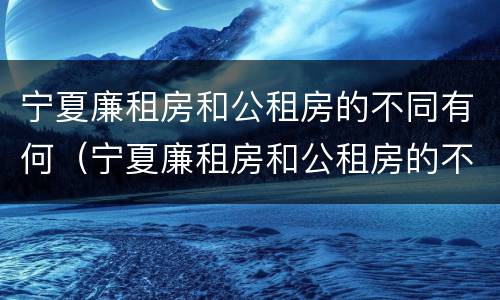 宁夏廉租房和公租房的不同有何（宁夏廉租房和公租房的不同有何区别）