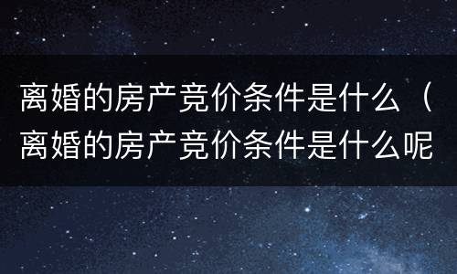 离婚的房产竞价条件是什么（离婚的房产竞价条件是什么呢）
