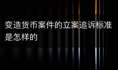 变造货币案件的立案追诉标准是怎样的