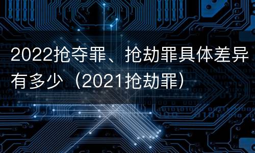 2022抢夺罪、抢劫罪具体差异有多少（2021抢劫罪）