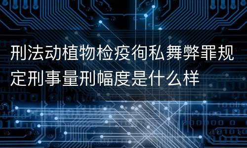 刑法动植物检疫徇私舞弊罪规定刑事量刑幅度是什么样
