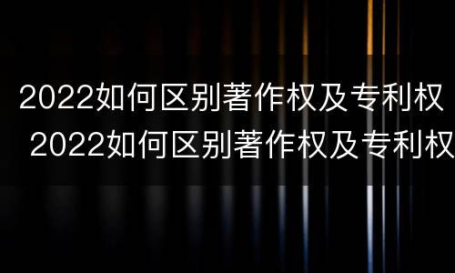 2022如何区别著作权及专利权 2022如何区别著作权及专利权的真假