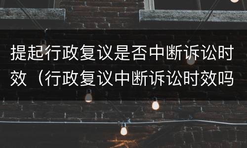 提起行政复议是否中断诉讼时效（行政复议中断诉讼时效吗）