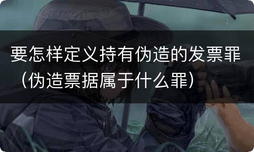 要怎样定义持有伪造的发票罪（伪造票据属于什么罪）