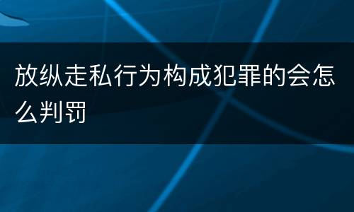 放纵走私行为构成犯罪的会怎么判罚