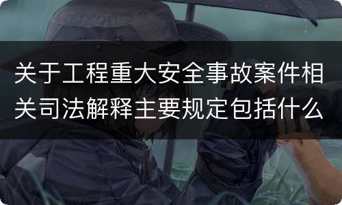 关于工程重大安全事故案件相关司法解释主要规定包括什么