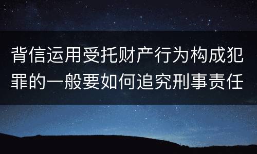 背信运用受托财产行为构成犯罪的一般要如何追究刑事责任