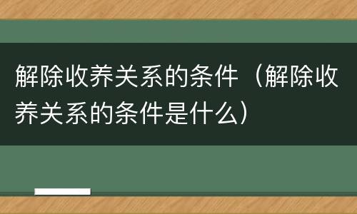 解除收养关系的条件（解除收养关系的条件是什么）