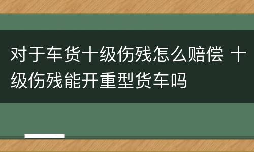 对于车货十级伤残怎么赔偿 十级伤残能开重型货车吗
