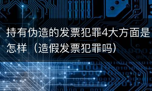 持有伪造的发票犯罪4大方面是怎样（造假发票犯罪吗）