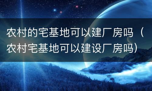 农村的宅基地可以建厂房吗（农村宅基地可以建设厂房吗）