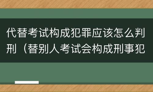 代替考试构成犯罪应该怎么判刑（替别人考试会构成刑事犯罪吗）