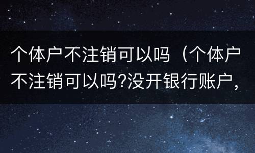 个体户不注销可以吗（个体户不注销可以吗?没开银行账户,没登记税务）