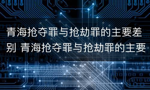 青海抢夺罪与抢劫罪的主要差别 青海抢夺罪与抢劫罪的主要差别是