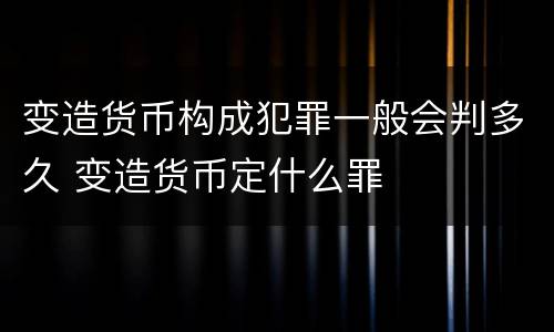 变造货币构成犯罪一般会判多久 变造货币定什么罪