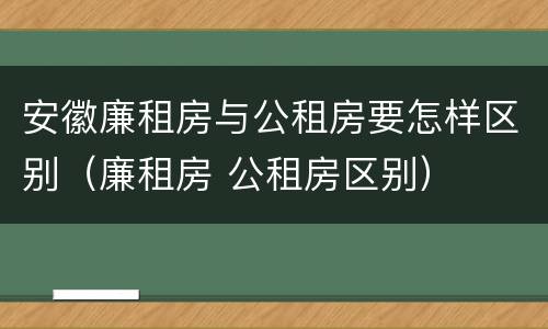 安徽廉租房与公租房要怎样区别（廉租房 公租房区别）