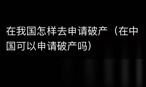 在我国怎样去申请破产（在中国可以申请破产吗）