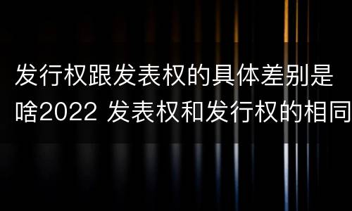 发行权跟发表权的具体差别是啥2022 发表权和发行权的相同点